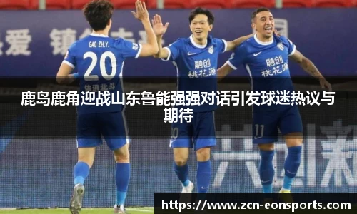 鹿岛鹿角迎战山东鲁能强强对话引发球迷热议与期待